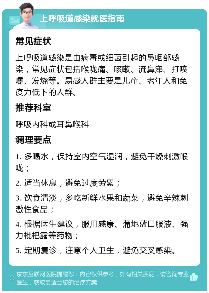 上呼吸道感染就医指南 常见症状 上呼吸道感染是由病毒或细菌引起的鼻咽部感染，常见症状包括喉咙痛、咳嗽、流鼻涕、打喷嚏、发烧等。易感人群主要是儿童、老年人和免疫力低下的人群。 推荐科室 呼吸内科或耳鼻喉科 调理要点 1. 多喝水，保持室内空气湿润，避免干燥刺激喉咙； 2. 适当休息，避免过度劳累； 3. 饮食清淡，多吃新鲜水果和蔬菜，避免辛辣刺激性食品； 4. 根据医生建议，服用感康、蒲地蓝口服液、强力枇杷露等药物； 5. 定期复诊，注意个人卫生，避免交叉感染。