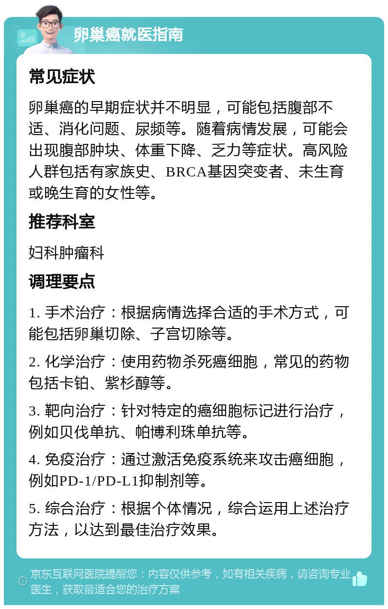 卵巢癌就医指南 常见症状 卵巢癌的早期症状并不明显，可能包括腹部不适、消化问题、尿频等。随着病情发展，可能会出现腹部肿块、体重下降、乏力等症状。高风险人群包括有家族史、BRCA基因突变者、未生育或晚生育的女性等。 推荐科室 妇科肿瘤科 调理要点 1. 手术治疗：根据病情选择合适的手术方式，可能包括卵巢切除、子宫切除等。 2. 化学治疗：使用药物杀死癌细胞，常见的药物包括卡铂、紫杉醇等。 3. 靶向治疗：针对特定的癌细胞标记进行治疗，例如贝伐单抗、帕博利珠单抗等。 4. 免疫治疗：通过激活免疫系统来攻击癌细胞，例如PD-1/PD-L1抑制剂等。 5. 综合治疗：根据个体情况，综合运用上述治疗方法，以达到最佳治疗效果。