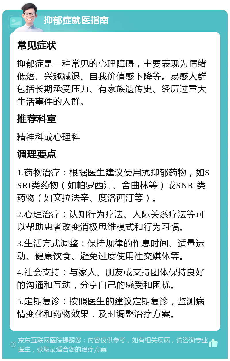 抑郁症就医指南 常见症状 抑郁症是一种常见的心理障碍，主要表现为情绪低落、兴趣减退、自我价值感下降等。易感人群包括长期承受压力、有家族遗传史、经历过重大生活事件的人群。 推荐科室 精神科或心理科 调理要点 1.药物治疗：根据医生建议使用抗抑郁药物，如SSRI类药物（如帕罗西汀、舍曲林等）或SNRI类药物（如文拉法辛、度洛西汀等）。 2.心理治疗：认知行为疗法、人际关系疗法等可以帮助患者改变消极思维模式和行为习惯。 3.生活方式调整：保持规律的作息时间、适量运动、健康饮食、避免过度使用社交媒体等。 4.社会支持：与家人、朋友或支持团体保持良好的沟通和互动，分享自己的感受和困扰。 5.定期复诊：按照医生的建议定期复诊，监测病情变化和药物效果，及时调整治疗方案。