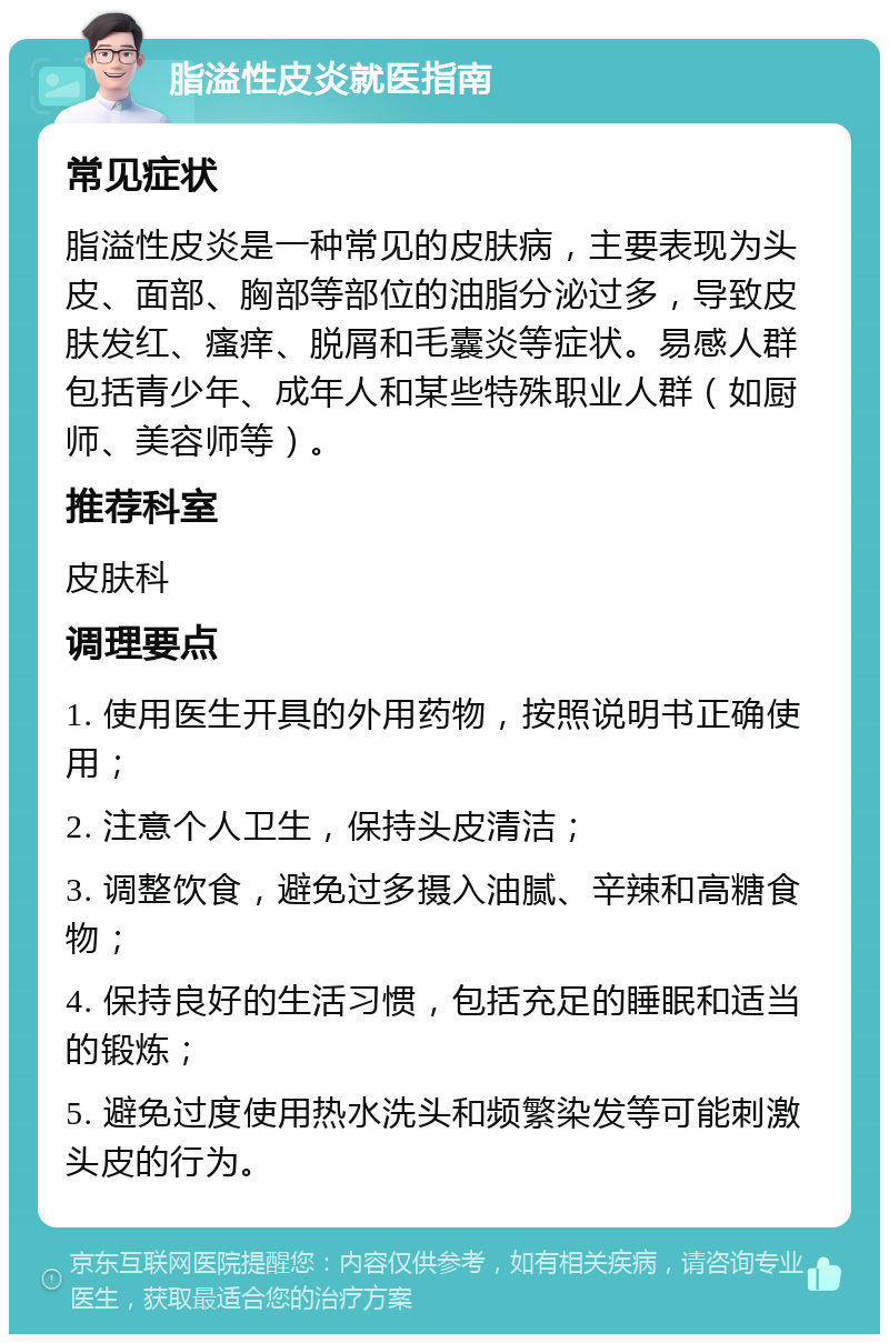 脂溢性皮炎就医指南 常见症状 脂溢性皮炎是一种常见的皮肤病，主要表现为头皮、面部、胸部等部位的油脂分泌过多，导致皮肤发红、瘙痒、脱屑和毛囊炎等症状。易感人群包括青少年、成年人和某些特殊职业人群（如厨师、美容师等）。 推荐科室 皮肤科 调理要点 1. 使用医生开具的外用药物，按照说明书正确使用； 2. 注意个人卫生，保持头皮清洁； 3. 调整饮食，避免过多摄入油腻、辛辣和高糖食物； 4. 保持良好的生活习惯，包括充足的睡眠和适当的锻炼； 5. 避免过度使用热水洗头和频繁染发等可能刺激头皮的行为。