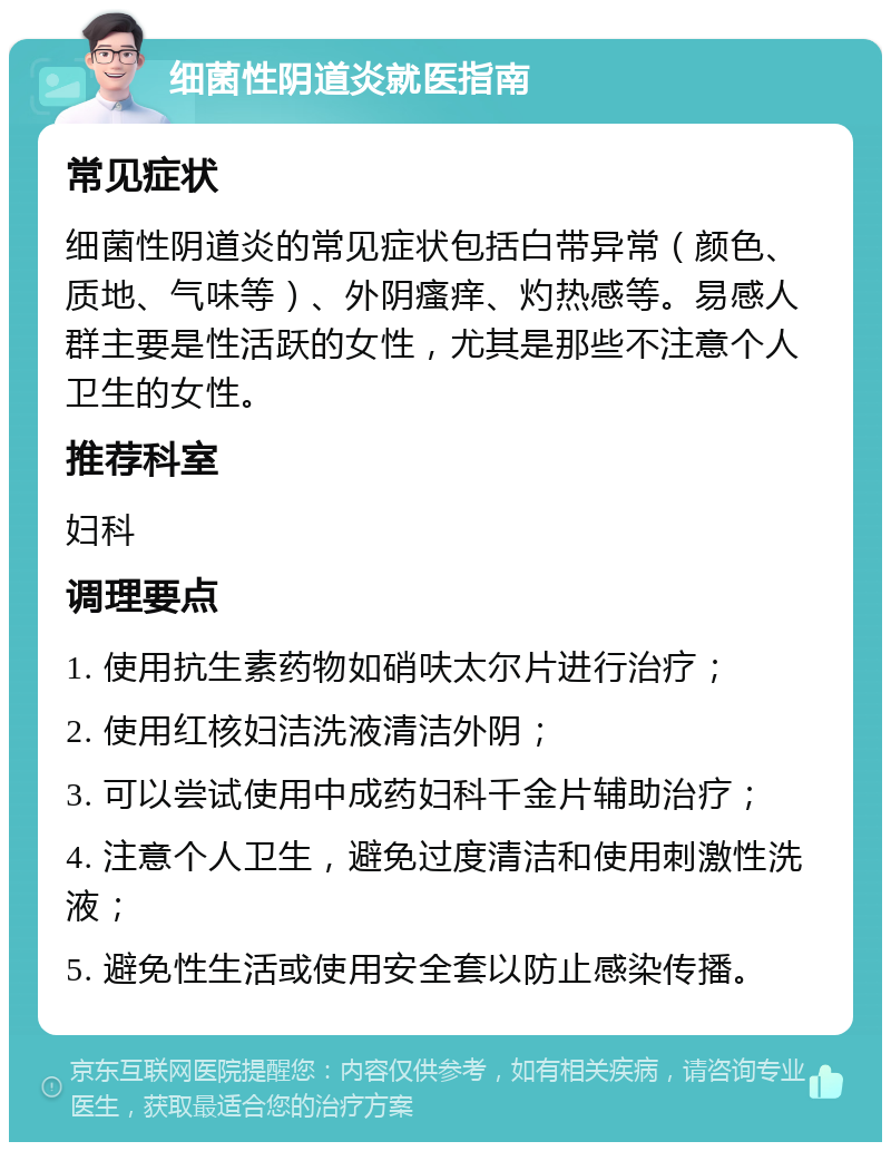 细菌性阴道炎就医指南 常见症状 细菌性阴道炎的常见症状包括白带异常（颜色、质地、气味等）、外阴瘙痒、灼热感等。易感人群主要是性活跃的女性，尤其是那些不注意个人卫生的女性。 推荐科室 妇科 调理要点 1. 使用抗生素药物如硝呋太尔片进行治疗； 2. 使用红核妇洁洗液清洁外阴； 3. 可以尝试使用中成药妇科千金片辅助治疗； 4. 注意个人卫生，避免过度清洁和使用刺激性洗液； 5. 避免性生活或使用安全套以防止感染传播。