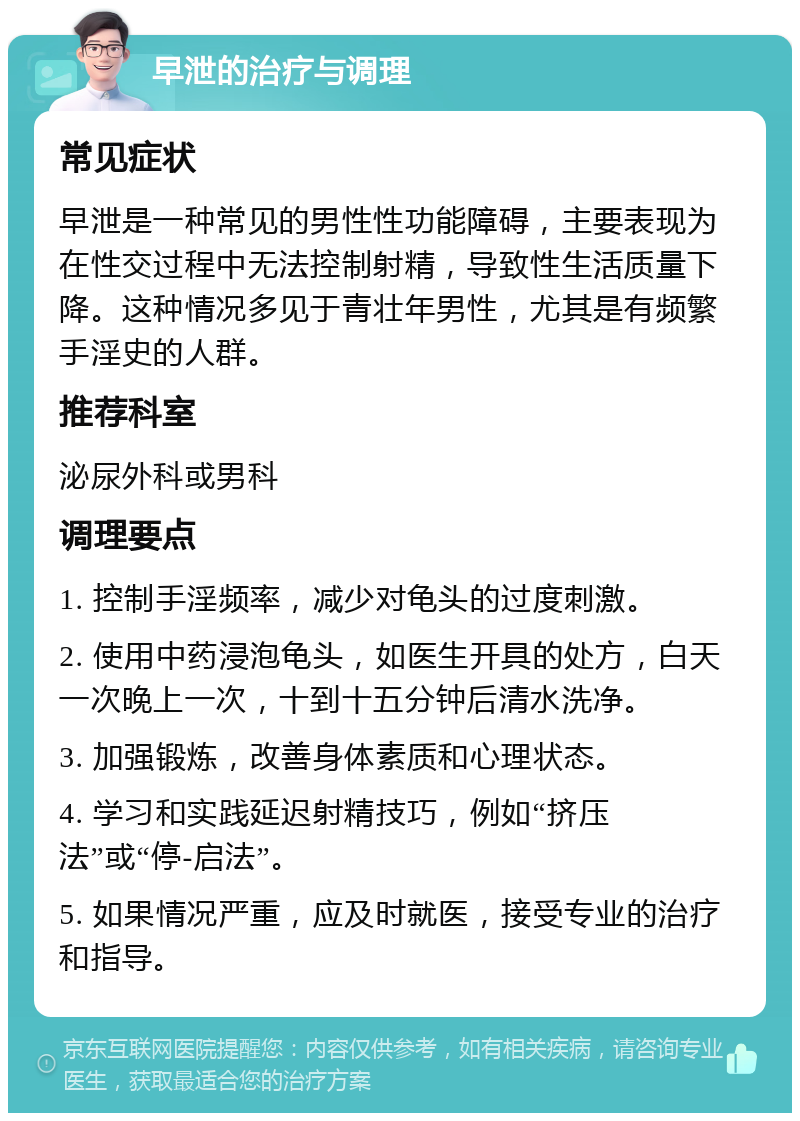 早泄的治疗与调理 常见症状 早泄是一种常见的男性性功能障碍，主要表现为在性交过程中无法控制射精，导致性生活质量下降。这种情况多见于青壮年男性，尤其是有频繁手淫史的人群。 推荐科室 泌尿外科或男科 调理要点 1. 控制手淫频率，减少对龟头的过度刺激。 2. 使用中药浸泡龟头，如医生开具的处方，白天一次晚上一次，十到十五分钟后清水洗净。 3. 加强锻炼，改善身体素质和心理状态。 4. 学习和实践延迟射精技巧，例如“挤压法”或“停-启法”。 5. 如果情况严重，应及时就医，接受专业的治疗和指导。