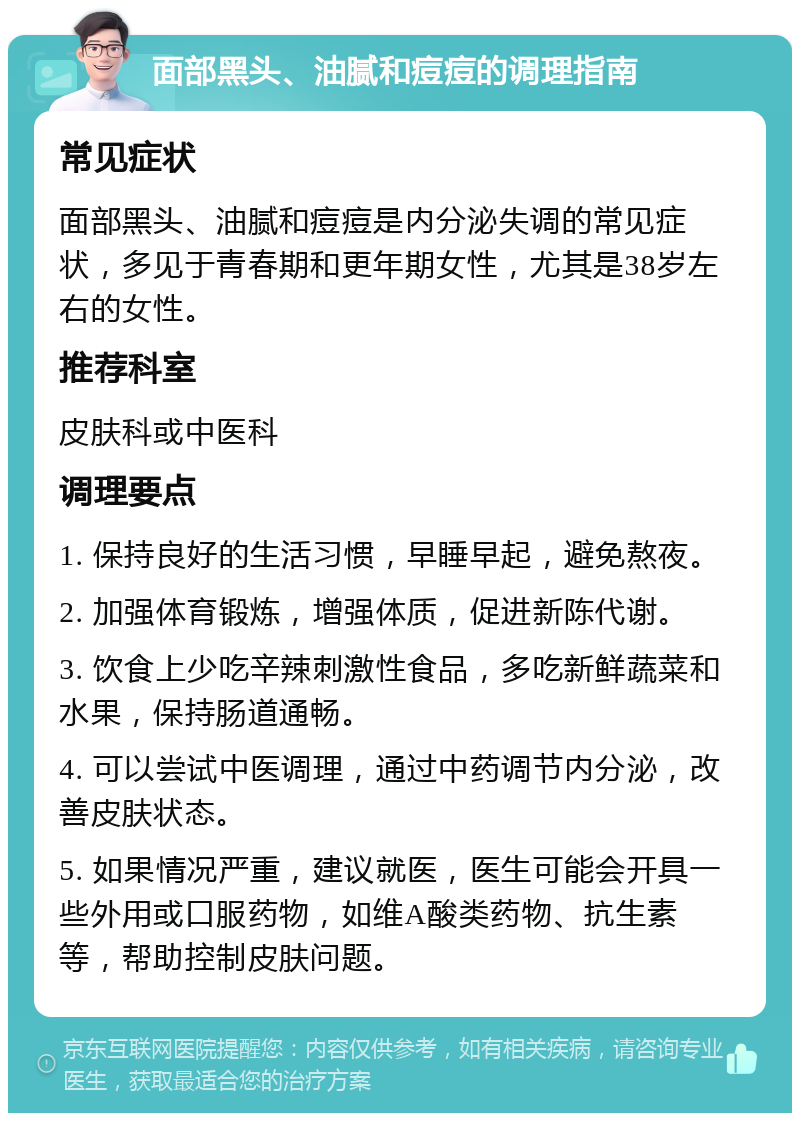 面部黑头、油腻和痘痘的调理指南 常见症状 面部黑头、油腻和痘痘是内分泌失调的常见症状，多见于青春期和更年期女性，尤其是38岁左右的女性。 推荐科室 皮肤科或中医科 调理要点 1. 保持良好的生活习惯，早睡早起，避免熬夜。 2. 加强体育锻炼，增强体质，促进新陈代谢。 3. 饮食上少吃辛辣刺激性食品，多吃新鲜蔬菜和水果，保持肠道通畅。 4. 可以尝试中医调理，通过中药调节内分泌，改善皮肤状态。 5. 如果情况严重，建议就医，医生可能会开具一些外用或口服药物，如维A酸类药物、抗生素等，帮助控制皮肤问题。