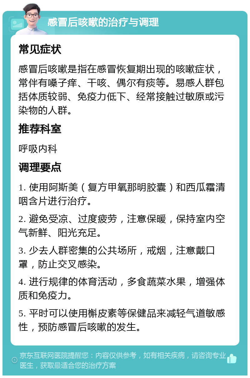 感冒后咳嗽的治疗与调理 常见症状 感冒后咳嗽是指在感冒恢复期出现的咳嗽症状，常伴有嗓子痒、干咳、偶尔有痰等。易感人群包括体质较弱、免疫力低下、经常接触过敏原或污染物的人群。 推荐科室 呼吸内科 调理要点 1. 使用阿斯美（复方甲氧那明胶囊）和西瓜霜清咽含片进行治疗。 2. 避免受凉、过度疲劳，注意保暖，保持室内空气新鲜、阳光充足。 3. 少去人群密集的公共场所，戒烟，注意戴口罩，防止交叉感染。 4. 进行规律的体育活动，多食蔬菜水果，增强体质和免疫力。 5. 平时可以使用槲皮素等保健品来减轻气道敏感性，预防感冒后咳嗽的发生。