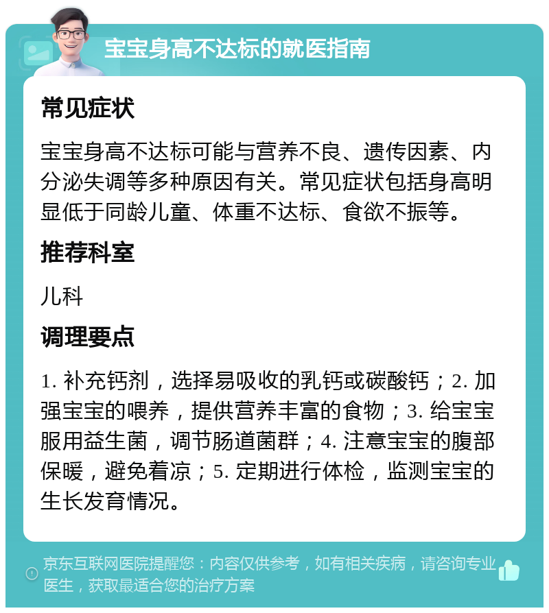 宝宝身高不达标的就医指南 常见症状 宝宝身高不达标可能与营养不良、遗传因素、内分泌失调等多种原因有关。常见症状包括身高明显低于同龄儿童、体重不达标、食欲不振等。 推荐科室 儿科 调理要点 1. 补充钙剂，选择易吸收的乳钙或碳酸钙；2. 加强宝宝的喂养，提供营养丰富的食物；3. 给宝宝服用益生菌，调节肠道菌群；4. 注意宝宝的腹部保暖，避免着凉；5. 定期进行体检，监测宝宝的生长发育情况。