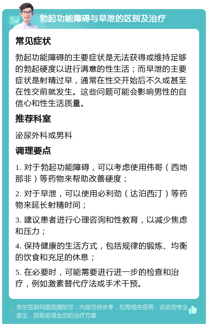 勃起功能障碍与早泄的区别及治疗 常见症状 勃起功能障碍的主要症状是无法获得或维持足够的勃起硬度以进行满意的性生活；而早泄的主要症状是射精过早，通常在性交开始后不久或甚至在性交前就发生。这些问题可能会影响男性的自信心和性生活质量。 推荐科室 泌尿外科或男科 调理要点 1. 对于勃起功能障碍，可以考虑使用伟哥（西地那非）等药物来帮助改善硬度； 2. 对于早泄，可以使用必利劲（达泊西汀）等药物来延长射精时间； 3. 建议患者进行心理咨询和性教育，以减少焦虑和压力； 4. 保持健康的生活方式，包括规律的锻炼、均衡的饮食和充足的休息； 5. 在必要时，可能需要进行进一步的检查和治疗，例如激素替代疗法或手术干预。