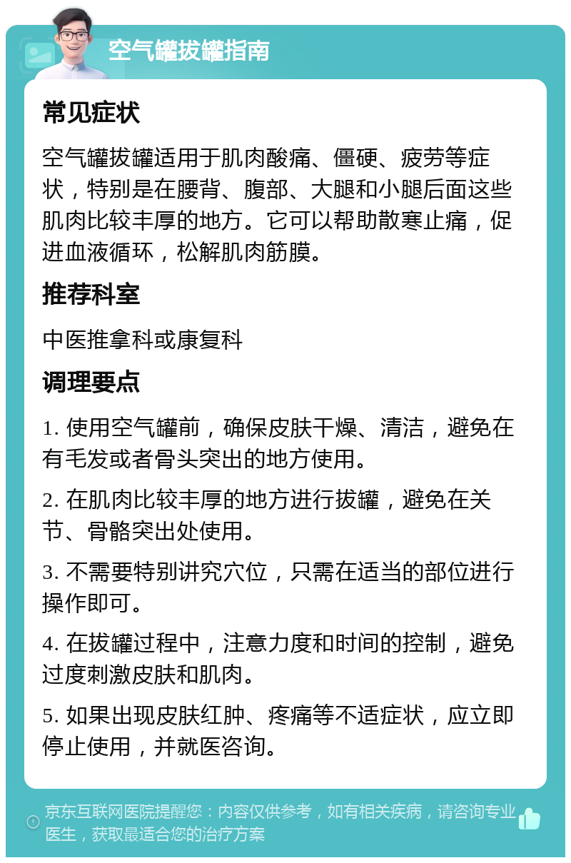 空气罐拔罐指南 常见症状 空气罐拔罐适用于肌肉酸痛、僵硬、疲劳等症状，特别是在腰背、腹部、大腿和小腿后面这些肌肉比较丰厚的地方。它可以帮助散寒止痛，促进血液循环，松解肌肉筋膜。 推荐科室 中医推拿科或康复科 调理要点 1. 使用空气罐前，确保皮肤干燥、清洁，避免在有毛发或者骨头突出的地方使用。 2. 在肌肉比较丰厚的地方进行拔罐，避免在关节、骨骼突出处使用。 3. 不需要特别讲究穴位，只需在适当的部位进行操作即可。 4. 在拔罐过程中，注意力度和时间的控制，避免过度刺激皮肤和肌肉。 5. 如果出现皮肤红肿、疼痛等不适症状，应立即停止使用，并就医咨询。