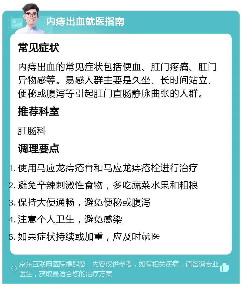 内痔出血就医指南 常见症状 内痔出血的常见症状包括便血、肛门疼痛、肛门异物感等。易感人群主要是久坐、长时间站立、便秘或腹泻等引起肛门直肠静脉曲张的人群。 推荐科室 肛肠科 调理要点 使用马应龙痔疮膏和马应龙痔疮栓进行治疗 避免辛辣刺激性食物，多吃蔬菜水果和粗粮 保持大便通畅，避免便秘或腹泻 注意个人卫生，避免感染 如果症状持续或加重，应及时就医