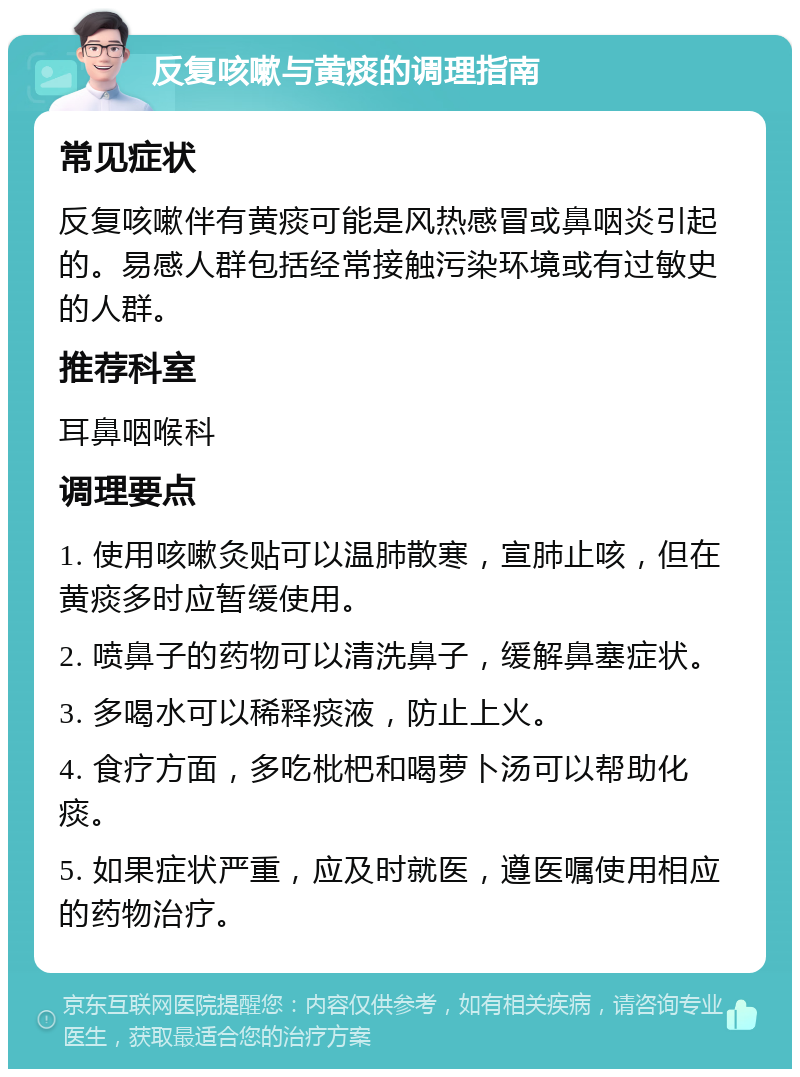 反复咳嗽与黄痰的调理指南 常见症状 反复咳嗽伴有黄痰可能是风热感冒或鼻咽炎引起的。易感人群包括经常接触污染环境或有过敏史的人群。 推荐科室 耳鼻咽喉科 调理要点 1. 使用咳嗽灸贴可以温肺散寒，宣肺止咳，但在黄痰多时应暂缓使用。 2. 喷鼻子的药物可以清洗鼻子，缓解鼻塞症状。 3. 多喝水可以稀释痰液，防止上火。 4. 食疗方面，多吃枇杷和喝萝卜汤可以帮助化痰。 5. 如果症状严重，应及时就医，遵医嘱使用相应的药物治疗。