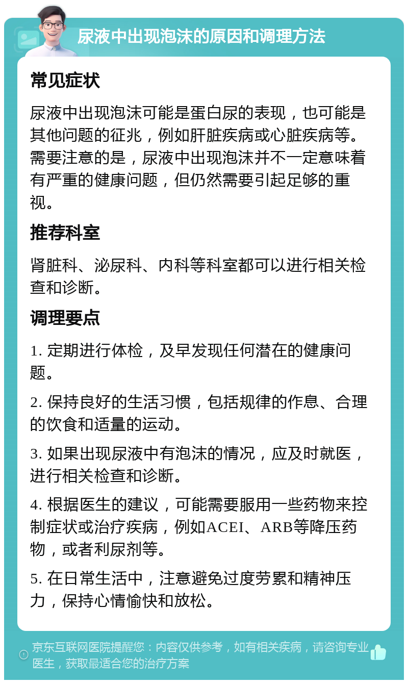 尿液中出现泡沫的原因和调理方法 常见症状 尿液中出现泡沫可能是蛋白尿的表现，也可能是其他问题的征兆，例如肝脏疾病或心脏疾病等。需要注意的是，尿液中出现泡沫并不一定意味着有严重的健康问题，但仍然需要引起足够的重视。 推荐科室 肾脏科、泌尿科、内科等科室都可以进行相关检查和诊断。 调理要点 1. 定期进行体检，及早发现任何潜在的健康问题。 2. 保持良好的生活习惯，包括规律的作息、合理的饮食和适量的运动。 3. 如果出现尿液中有泡沫的情况，应及时就医，进行相关检查和诊断。 4. 根据医生的建议，可能需要服用一些药物来控制症状或治疗疾病，例如ACEI、ARB等降压药物，或者利尿剂等。 5. 在日常生活中，注意避免过度劳累和精神压力，保持心情愉快和放松。