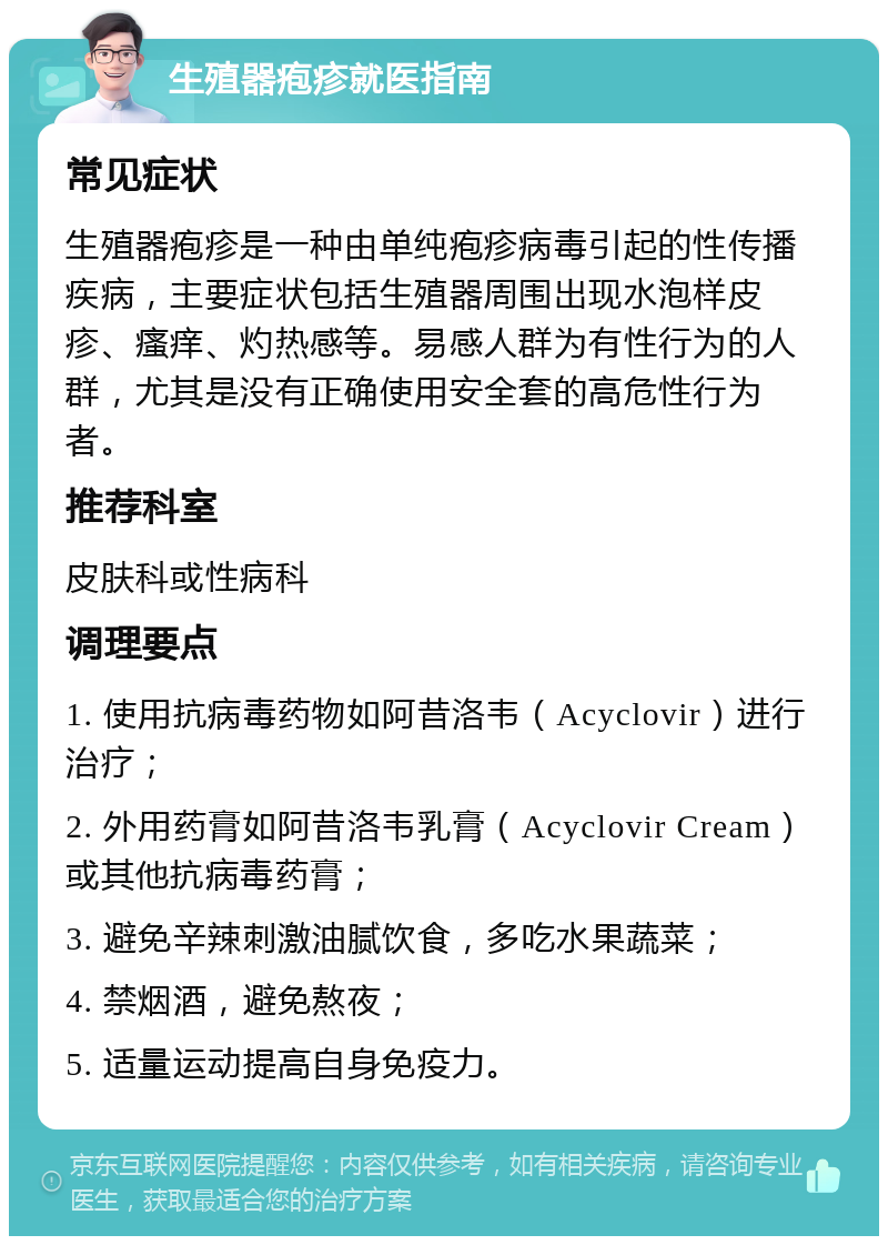 生殖器疱疹就医指南 常见症状 生殖器疱疹是一种由单纯疱疹病毒引起的性传播疾病，主要症状包括生殖器周围出现水泡样皮疹、瘙痒、灼热感等。易感人群为有性行为的人群，尤其是没有正确使用安全套的高危性行为者。 推荐科室 皮肤科或性病科 调理要点 1. 使用抗病毒药物如阿昔洛韦（Acyclovir）进行治疗； 2. 外用药膏如阿昔洛韦乳膏（Acyclovir Cream）或其他抗病毒药膏； 3. 避免辛辣刺激油腻饮食，多吃水果蔬菜； 4. 禁烟酒，避免熬夜； 5. 适量运动提高自身免疫力。