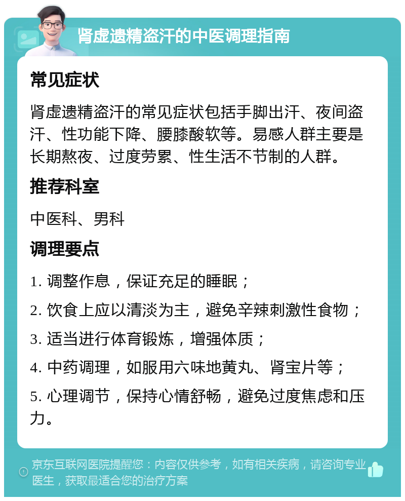 肾虚遗精盗汗的中医调理指南 常见症状 肾虚遗精盗汗的常见症状包括手脚出汗、夜间盗汗、性功能下降、腰膝酸软等。易感人群主要是长期熬夜、过度劳累、性生活不节制的人群。 推荐科室 中医科、男科 调理要点 1. 调整作息，保证充足的睡眠； 2. 饮食上应以清淡为主，避免辛辣刺激性食物； 3. 适当进行体育锻炼，增强体质； 4. 中药调理，如服用六味地黄丸、肾宝片等； 5. 心理调节，保持心情舒畅，避免过度焦虑和压力。