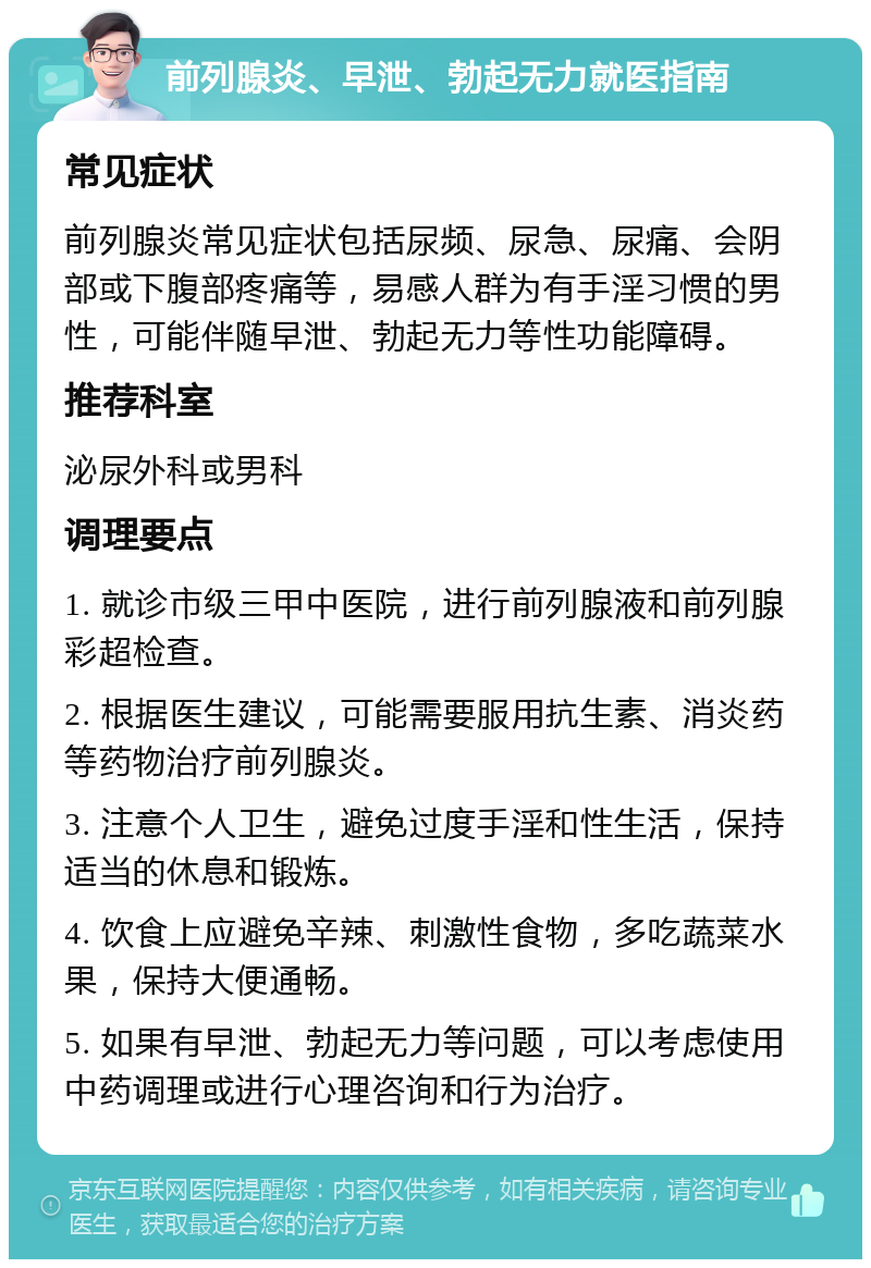 前列腺炎、早泄、勃起无力就医指南 常见症状 前列腺炎常见症状包括尿频、尿急、尿痛、会阴部或下腹部疼痛等，易感人群为有手淫习惯的男性，可能伴随早泄、勃起无力等性功能障碍。 推荐科室 泌尿外科或男科 调理要点 1. 就诊市级三甲中医院，进行前列腺液和前列腺彩超检查。 2. 根据医生建议，可能需要服用抗生素、消炎药等药物治疗前列腺炎。 3. 注意个人卫生，避免过度手淫和性生活，保持适当的休息和锻炼。 4. 饮食上应避免辛辣、刺激性食物，多吃蔬菜水果，保持大便通畅。 5. 如果有早泄、勃起无力等问题，可以考虑使用中药调理或进行心理咨询和行为治疗。