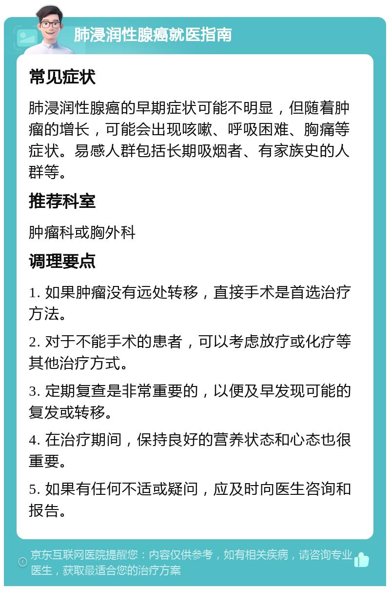 肺浸润性腺癌就医指南 常见症状 肺浸润性腺癌的早期症状可能不明显，但随着肿瘤的增长，可能会出现咳嗽、呼吸困难、胸痛等症状。易感人群包括长期吸烟者、有家族史的人群等。 推荐科室 肿瘤科或胸外科 调理要点 1. 如果肿瘤没有远处转移，直接手术是首选治疗方法。 2. 对于不能手术的患者，可以考虑放疗或化疗等其他治疗方式。 3. 定期复查是非常重要的，以便及早发现可能的复发或转移。 4. 在治疗期间，保持良好的营养状态和心态也很重要。 5. 如果有任何不适或疑问，应及时向医生咨询和报告。