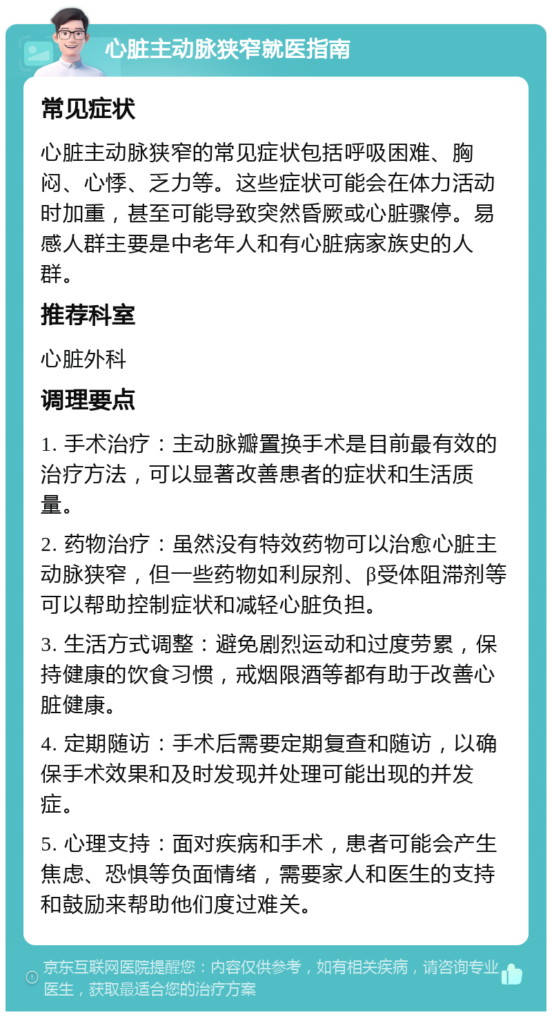 心脏主动脉狭窄就医指南 常见症状 心脏主动脉狭窄的常见症状包括呼吸困难、胸闷、心悸、乏力等。这些症状可能会在体力活动时加重，甚至可能导致突然昏厥或心脏骤停。易感人群主要是中老年人和有心脏病家族史的人群。 推荐科室 心脏外科 调理要点 1. 手术治疗：主动脉瓣置换手术是目前最有效的治疗方法，可以显著改善患者的症状和生活质量。 2. 药物治疗：虽然没有特效药物可以治愈心脏主动脉狭窄，但一些药物如利尿剂、β受体阻滞剂等可以帮助控制症状和减轻心脏负担。 3. 生活方式调整：避免剧烈运动和过度劳累，保持健康的饮食习惯，戒烟限酒等都有助于改善心脏健康。 4. 定期随访：手术后需要定期复查和随访，以确保手术效果和及时发现并处理可能出现的并发症。 5. 心理支持：面对疾病和手术，患者可能会产生焦虑、恐惧等负面情绪，需要家人和医生的支持和鼓励来帮助他们度过难关。