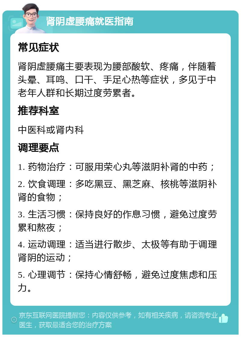 肾阴虚腰痛就医指南 常见症状 肾阴虚腰痛主要表现为腰部酸软、疼痛，伴随着头晕、耳鸣、口干、手足心热等症状，多见于中老年人群和长期过度劳累者。 推荐科室 中医科或肾内科 调理要点 1. 药物治疗：可服用荣心丸等滋阴补肾的中药； 2. 饮食调理：多吃黑豆、黑芝麻、核桃等滋阴补肾的食物； 3. 生活习惯：保持良好的作息习惯，避免过度劳累和熬夜； 4. 运动调理：适当进行散步、太极等有助于调理肾阴的运动； 5. 心理调节：保持心情舒畅，避免过度焦虑和压力。