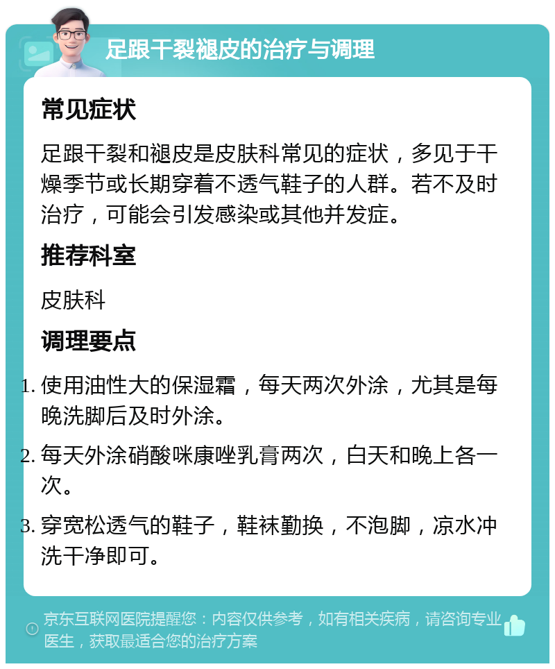 足跟干裂褪皮的治疗与调理 常见症状 足跟干裂和褪皮是皮肤科常见的症状，多见于干燥季节或长期穿着不透气鞋子的人群。若不及时治疗，可能会引发感染或其他并发症。 推荐科室 皮肤科 调理要点 使用油性大的保湿霜，每天两次外涂，尤其是每晚洗脚后及时外涂。 每天外涂硝酸咪康唑乳膏两次，白天和晚上各一次。 穿宽松透气的鞋子，鞋袜勤换，不泡脚，凉水冲洗干净即可。