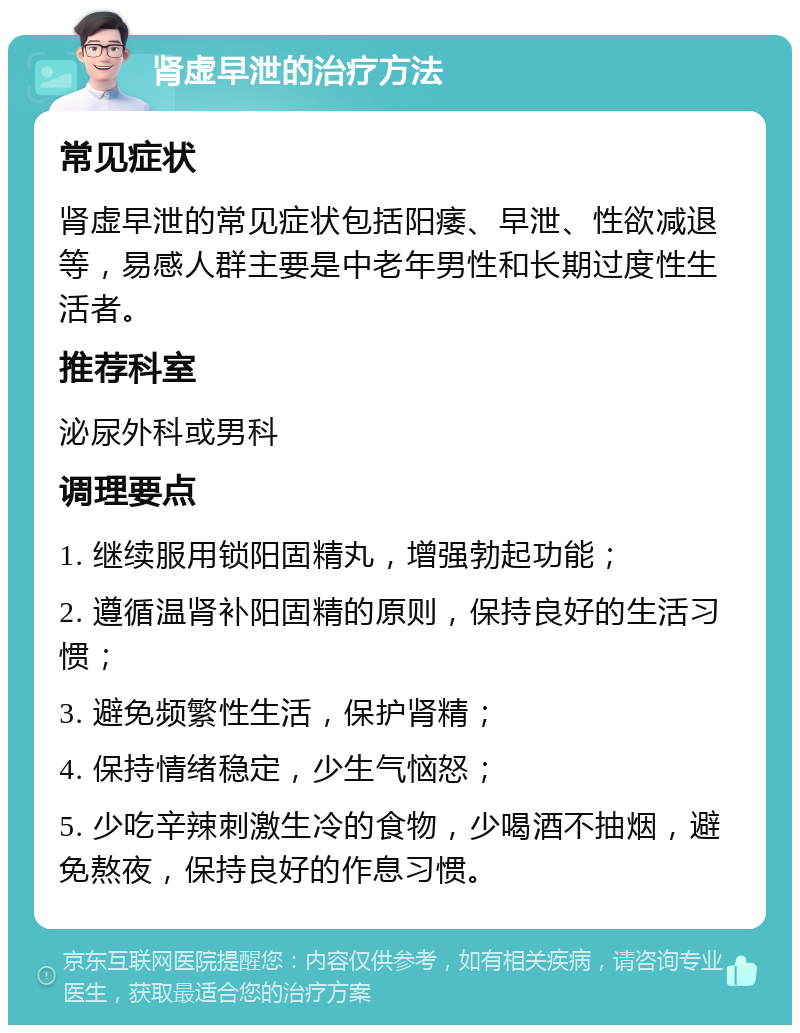 肾虚早泄的治疗方法 常见症状 肾虚早泄的常见症状包括阳痿、早泄、性欲减退等，易感人群主要是中老年男性和长期过度性生活者。 推荐科室 泌尿外科或男科 调理要点 1. 继续服用锁阳固精丸，增强勃起功能； 2. 遵循温肾补阳固精的原则，保持良好的生活习惯； 3. 避免频繁性生活，保护肾精； 4. 保持情绪稳定，少生气恼怒； 5. 少吃辛辣刺激生冷的食物，少喝酒不抽烟，避免熬夜，保持良好的作息习惯。