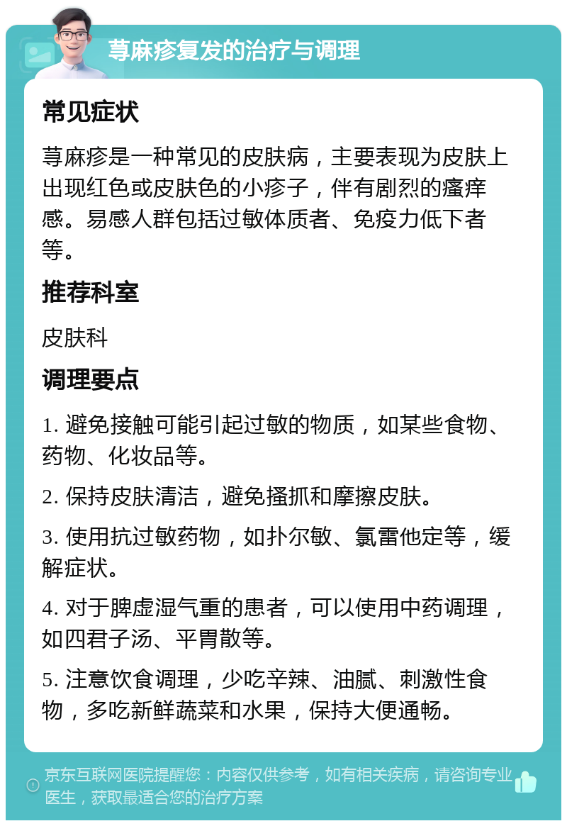 荨麻疹复发的治疗与调理 常见症状 荨麻疹是一种常见的皮肤病，主要表现为皮肤上出现红色或皮肤色的小疹子，伴有剧烈的瘙痒感。易感人群包括过敏体质者、免疫力低下者等。 推荐科室 皮肤科 调理要点 1. 避免接触可能引起过敏的物质，如某些食物、药物、化妆品等。 2. 保持皮肤清洁，避免搔抓和摩擦皮肤。 3. 使用抗过敏药物，如扑尔敏、氯雷他定等，缓解症状。 4. 对于脾虚湿气重的患者，可以使用中药调理，如四君子汤、平胃散等。 5. 注意饮食调理，少吃辛辣、油腻、刺激性食物，多吃新鲜蔬菜和水果，保持大便通畅。