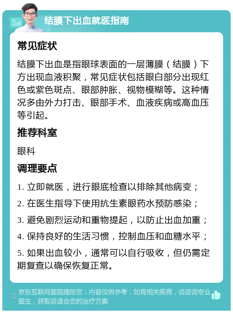 结膜下出血就医指南 常见症状 结膜下出血是指眼球表面的一层薄膜（结膜）下方出现血液积聚，常见症状包括眼白部分出现红色或紫色斑点、眼部肿胀、视物模糊等。这种情况多由外力打击、眼部手术、血液疾病或高血压等引起。 推荐科室 眼科 调理要点 1. 立即就医，进行眼底检查以排除其他病变； 2. 在医生指导下使用抗生素眼药水预防感染； 3. 避免剧烈运动和重物提起，以防止出血加重； 4. 保持良好的生活习惯，控制血压和血糖水平； 5. 如果出血较小，通常可以自行吸收，但仍需定期复查以确保恢复正常。