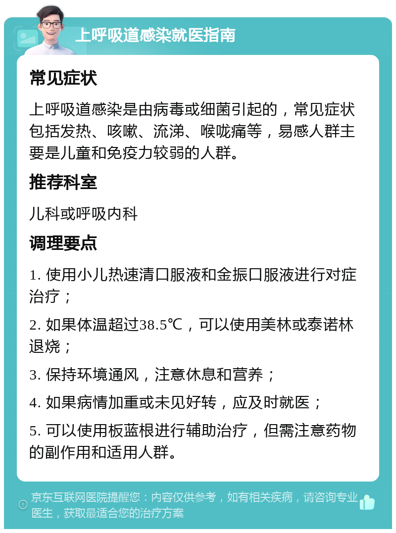 上呼吸道感染就医指南 常见症状 上呼吸道感染是由病毒或细菌引起的，常见症状包括发热、咳嗽、流涕、喉咙痛等，易感人群主要是儿童和免疫力较弱的人群。 推荐科室 儿科或呼吸内科 调理要点 1. 使用小儿热速清口服液和金振口服液进行对症治疗； 2. 如果体温超过38.5℃，可以使用美林或泰诺林退烧； 3. 保持环境通风，注意休息和营养； 4. 如果病情加重或未见好转，应及时就医； 5. 可以使用板蓝根进行辅助治疗，但需注意药物的副作用和适用人群。