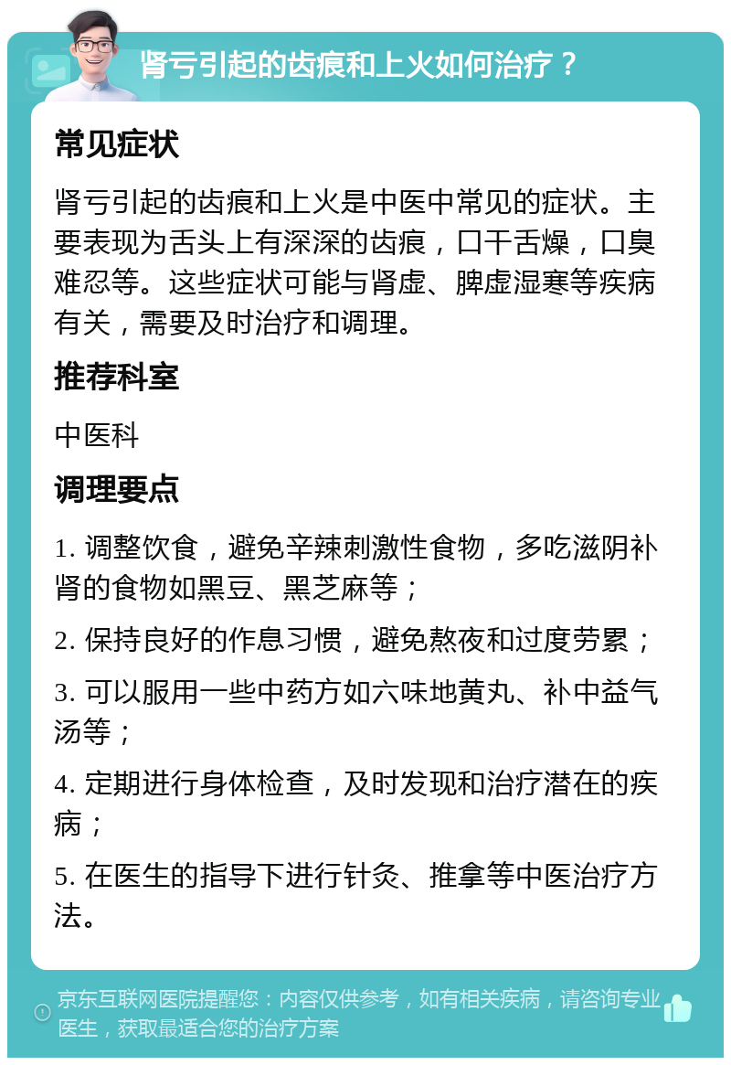 肾亏引起的齿痕和上火如何治疗？ 常见症状 肾亏引起的齿痕和上火是中医中常见的症状。主要表现为舌头上有深深的齿痕，口干舌燥，口臭难忍等。这些症状可能与肾虚、脾虚湿寒等疾病有关，需要及时治疗和调理。 推荐科室 中医科 调理要点 1. 调整饮食，避免辛辣刺激性食物，多吃滋阴补肾的食物如黑豆、黑芝麻等； 2. 保持良好的作息习惯，避免熬夜和过度劳累； 3. 可以服用一些中药方如六味地黄丸、补中益气汤等； 4. 定期进行身体检查，及时发现和治疗潜在的疾病； 5. 在医生的指导下进行针灸、推拿等中医治疗方法。