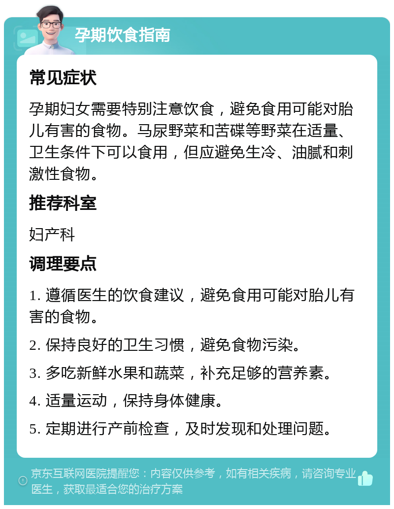 孕期饮食指南 常见症状 孕期妇女需要特别注意饮食，避免食用可能对胎儿有害的食物。马尿野菜和苦碟等野菜在适量、卫生条件下可以食用，但应避免生冷、油腻和刺激性食物。 推荐科室 妇产科 调理要点 1. 遵循医生的饮食建议，避免食用可能对胎儿有害的食物。 2. 保持良好的卫生习惯，避免食物污染。 3. 多吃新鲜水果和蔬菜，补充足够的营养素。 4. 适量运动，保持身体健康。 5. 定期进行产前检查，及时发现和处理问题。