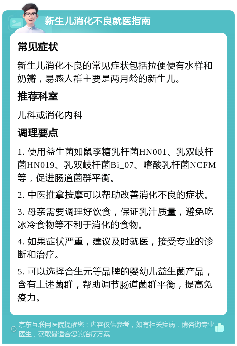 新生儿消化不良就医指南 常见症状 新生儿消化不良的常见症状包括拉便便有水样和奶瓣，易感人群主要是两月龄的新生儿。 推荐科室 儿科或消化内科 调理要点 1. 使用益生菌如鼠李糖乳杆菌HN001、乳双岐杆菌HN019、乳双岐杆菌Bi_07、嗜酸乳杆菌NCFM等，促进肠道菌群平衡。 2. 中医推拿按摩可以帮助改善消化不良的症状。 3. 母亲需要调理好饮食，保证乳汁质量，避免吃冰冷食物等不利于消化的食物。 4. 如果症状严重，建议及时就医，接受专业的诊断和治疗。 5. 可以选择合生元等品牌的婴幼儿益生菌产品，含有上述菌群，帮助调节肠道菌群平衡，提高免疫力。