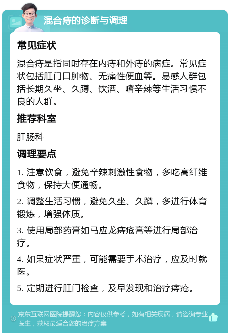 混合痔的诊断与调理 常见症状 混合痔是指同时存在内痔和外痔的病症。常见症状包括肛门口肿物、无痛性便血等。易感人群包括长期久坐、久蹲、饮酒、嗜辛辣等生活习惯不良的人群。 推荐科室 肛肠科 调理要点 1. 注意饮食，避免辛辣刺激性食物，多吃高纤维食物，保持大便通畅。 2. 调整生活习惯，避免久坐、久蹲，多进行体育锻炼，增强体质。 3. 使用局部药膏如马应龙痔疮膏等进行局部治疗。 4. 如果症状严重，可能需要手术治疗，应及时就医。 5. 定期进行肛门检查，及早发现和治疗痔疮。