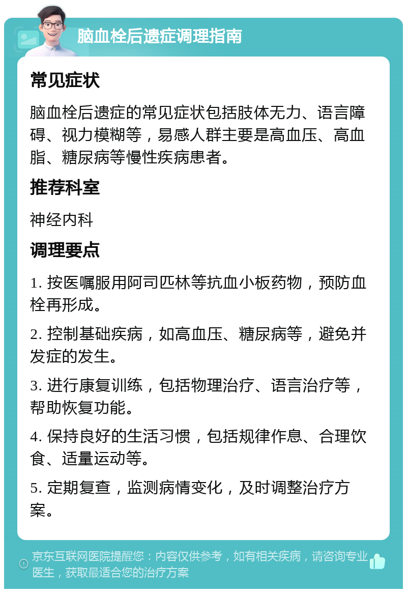 脑血栓后遗症调理指南 常见症状 脑血栓后遗症的常见症状包括肢体无力、语言障碍、视力模糊等，易感人群主要是高血压、高血脂、糖尿病等慢性疾病患者。 推荐科室 神经内科 调理要点 1. 按医嘱服用阿司匹林等抗血小板药物，预防血栓再形成。 2. 控制基础疾病，如高血压、糖尿病等，避免并发症的发生。 3. 进行康复训练，包括物理治疗、语言治疗等，帮助恢复功能。 4. 保持良好的生活习惯，包括规律作息、合理饮食、适量运动等。 5. 定期复查，监测病情变化，及时调整治疗方案。