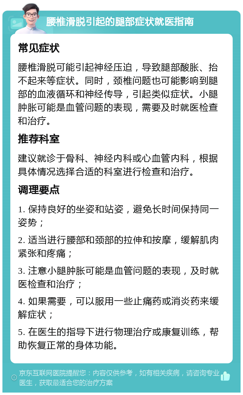 腰椎滑脱引起的腿部症状就医指南 常见症状 腰椎滑脱可能引起神经压迫，导致腿部酸胀、抬不起来等症状。同时，颈椎问题也可能影响到腿部的血液循环和神经传导，引起类似症状。小腿肿胀可能是血管问题的表现，需要及时就医检查和治疗。 推荐科室 建议就诊于骨科、神经内科或心血管内科，根据具体情况选择合适的科室进行检查和治疗。 调理要点 1. 保持良好的坐姿和站姿，避免长时间保持同一姿势； 2. 适当进行腰部和颈部的拉伸和按摩，缓解肌肉紧张和疼痛； 3. 注意小腿肿胀可能是血管问题的表现，及时就医检查和治疗； 4. 如果需要，可以服用一些止痛药或消炎药来缓解症状； 5. 在医生的指导下进行物理治疗或康复训练，帮助恢复正常的身体功能。