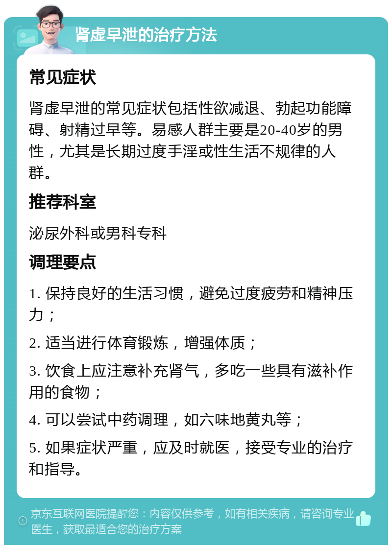 肾虚早泄的治疗方法 常见症状 肾虚早泄的常见症状包括性欲减退、勃起功能障碍、射精过早等。易感人群主要是20-40岁的男性，尤其是长期过度手淫或性生活不规律的人群。 推荐科室 泌尿外科或男科专科 调理要点 1. 保持良好的生活习惯，避免过度疲劳和精神压力； 2. 适当进行体育锻炼，增强体质； 3. 饮食上应注意补充肾气，多吃一些具有滋补作用的食物； 4. 可以尝试中药调理，如六味地黄丸等； 5. 如果症状严重，应及时就医，接受专业的治疗和指导。