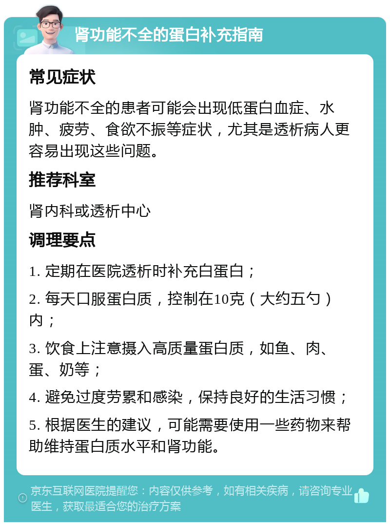 肾功能不全的蛋白补充指南 常见症状 肾功能不全的患者可能会出现低蛋白血症、水肿、疲劳、食欲不振等症状，尤其是透析病人更容易出现这些问题。 推荐科室 肾内科或透析中心 调理要点 1. 定期在医院透析时补充白蛋白； 2. 每天口服蛋白质，控制在10克（大约五勺）内； 3. 饮食上注意摄入高质量蛋白质，如鱼、肉、蛋、奶等； 4. 避免过度劳累和感染，保持良好的生活习惯； 5. 根据医生的建议，可能需要使用一些药物来帮助维持蛋白质水平和肾功能。