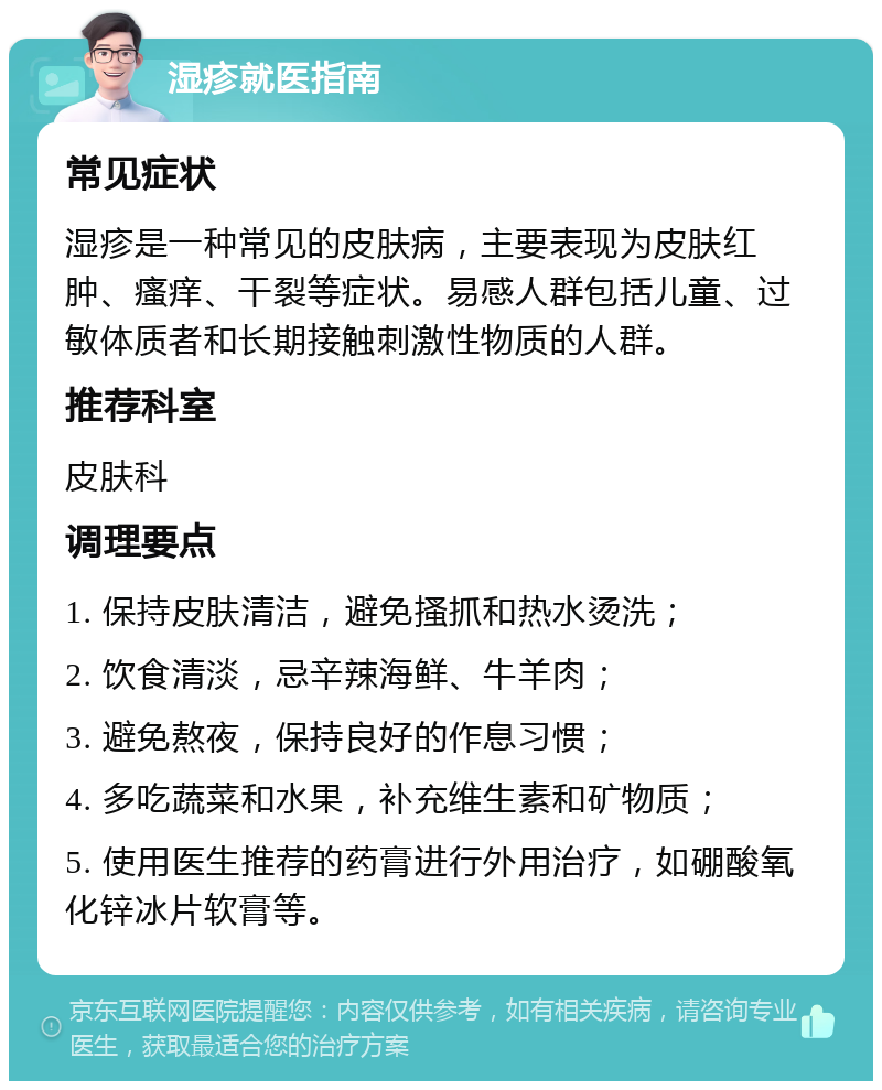 湿疹就医指南 常见症状 湿疹是一种常见的皮肤病，主要表现为皮肤红肿、瘙痒、干裂等症状。易感人群包括儿童、过敏体质者和长期接触刺激性物质的人群。 推荐科室 皮肤科 调理要点 1. 保持皮肤清洁，避免搔抓和热水烫洗； 2. 饮食清淡，忌辛辣海鲜、牛羊肉； 3. 避免熬夜，保持良好的作息习惯； 4. 多吃蔬菜和水果，补充维生素和矿物质； 5. 使用医生推荐的药膏进行外用治疗，如硼酸氧化锌冰片软膏等。