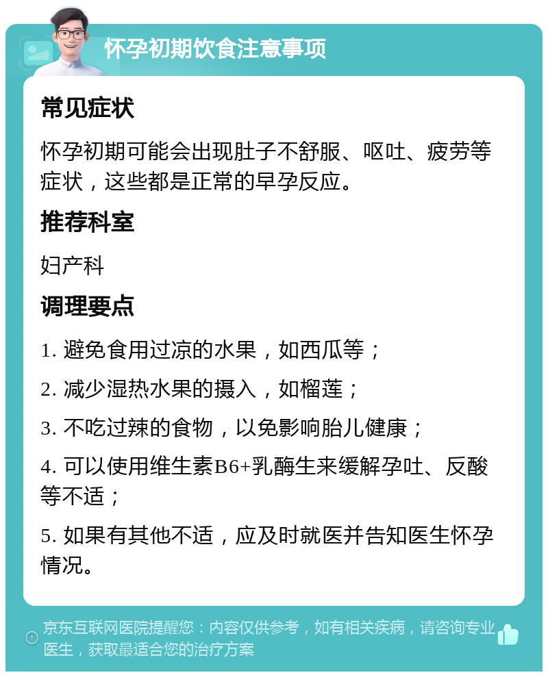 怀孕初期饮食注意事项 常见症状 怀孕初期可能会出现肚子不舒服、呕吐、疲劳等症状，这些都是正常的早孕反应。 推荐科室 妇产科 调理要点 1. 避免食用过凉的水果，如西瓜等； 2. 减少湿热水果的摄入，如榴莲； 3. 不吃过辣的食物，以免影响胎儿健康； 4. 可以使用维生素B6+乳酶生来缓解孕吐、反酸等不适； 5. 如果有其他不适，应及时就医并告知医生怀孕情况。