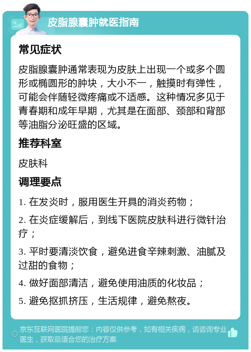 皮脂腺囊肿就医指南 常见症状 皮脂腺囊肿通常表现为皮肤上出现一个或多个圆形或椭圆形的肿块，大小不一，触摸时有弹性，可能会伴随轻微疼痛或不适感。这种情况多见于青春期和成年早期，尤其是在面部、颈部和背部等油脂分泌旺盛的区域。 推荐科室 皮肤科 调理要点 1. 在发炎时，服用医生开具的消炎药物； 2. 在炎症缓解后，到线下医院皮肤科进行微针治疗； 3. 平时要清淡饮食，避免进食辛辣刺激、油腻及过甜的食物； 4. 做好面部清洁，避免使用油质的化妆品； 5. 避免抠抓挤压，生活规律，避免熬夜。