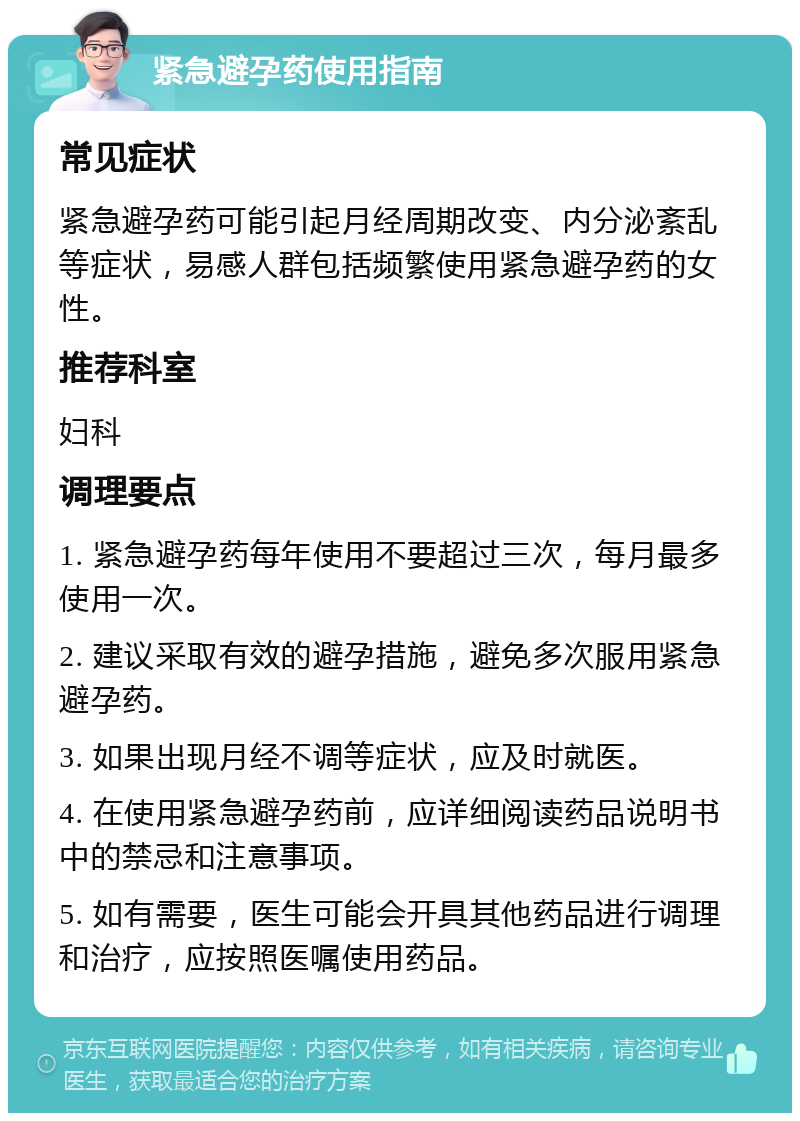 紧急避孕药使用指南 常见症状 紧急避孕药可能引起月经周期改变、内分泌紊乱等症状，易感人群包括频繁使用紧急避孕药的女性。 推荐科室 妇科 调理要点 1. 紧急避孕药每年使用不要超过三次，每月最多使用一次。 2. 建议采取有效的避孕措施，避免多次服用紧急避孕药。 3. 如果出现月经不调等症状，应及时就医。 4. 在使用紧急避孕药前，应详细阅读药品说明书中的禁忌和注意事项。 5. 如有需要，医生可能会开具其他药品进行调理和治疗，应按照医嘱使用药品。