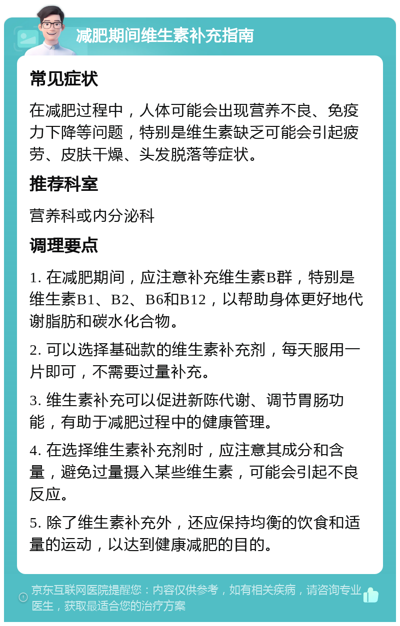 减肥期间维生素补充指南 常见症状 在减肥过程中，人体可能会出现营养不良、免疫力下降等问题，特别是维生素缺乏可能会引起疲劳、皮肤干燥、头发脱落等症状。 推荐科室 营养科或内分泌科 调理要点 1. 在减肥期间，应注意补充维生素B群，特别是维生素B1、B2、B6和B12，以帮助身体更好地代谢脂肪和碳水化合物。 2. 可以选择基础款的维生素补充剂，每天服用一片即可，不需要过量补充。 3. 维生素补充可以促进新陈代谢、调节胃肠功能，有助于减肥过程中的健康管理。 4. 在选择维生素补充剂时，应注意其成分和含量，避免过量摄入某些维生素，可能会引起不良反应。 5. 除了维生素补充外，还应保持均衡的饮食和适量的运动，以达到健康减肥的目的。