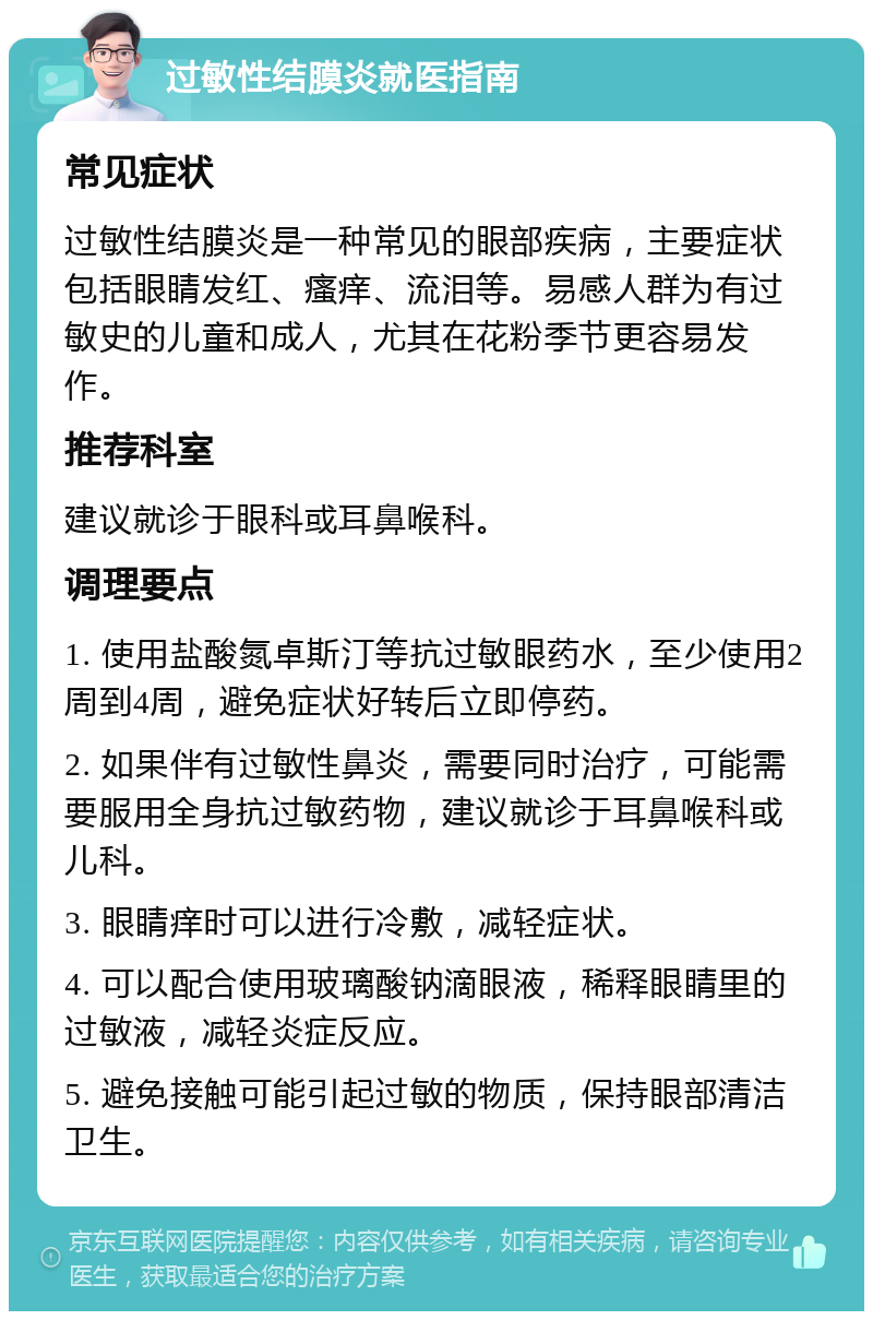 过敏性结膜炎就医指南 常见症状 过敏性结膜炎是一种常见的眼部疾病，主要症状包括眼睛发红、瘙痒、流泪等。易感人群为有过敏史的儿童和成人，尤其在花粉季节更容易发作。 推荐科室 建议就诊于眼科或耳鼻喉科。 调理要点 1. 使用盐酸氮卓斯汀等抗过敏眼药水，至少使用2周到4周，避免症状好转后立即停药。 2. 如果伴有过敏性鼻炎，需要同时治疗，可能需要服用全身抗过敏药物，建议就诊于耳鼻喉科或儿科。 3. 眼睛痒时可以进行冷敷，减轻症状。 4. 可以配合使用玻璃酸钠滴眼液，稀释眼睛里的过敏液，减轻炎症反应。 5. 避免接触可能引起过敏的物质，保持眼部清洁卫生。