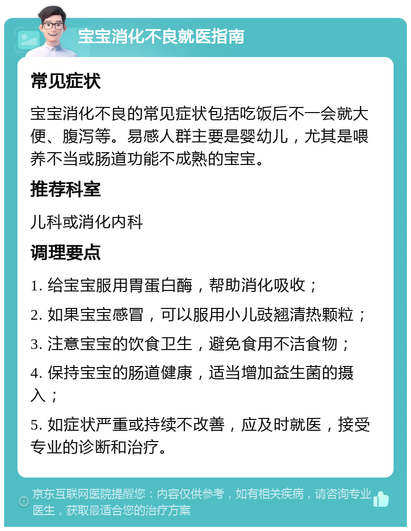 宝宝消化不良就医指南 常见症状 宝宝消化不良的常见症状包括吃饭后不一会就大便、腹泻等。易感人群主要是婴幼儿，尤其是喂养不当或肠道功能不成熟的宝宝。 推荐科室 儿科或消化内科 调理要点 1. 给宝宝服用胃蛋白酶，帮助消化吸收； 2. 如果宝宝感冒，可以服用小儿豉翘清热颗粒； 3. 注意宝宝的饮食卫生，避免食用不洁食物； 4. 保持宝宝的肠道健康，适当增加益生菌的摄入； 5. 如症状严重或持续不改善，应及时就医，接受专业的诊断和治疗。