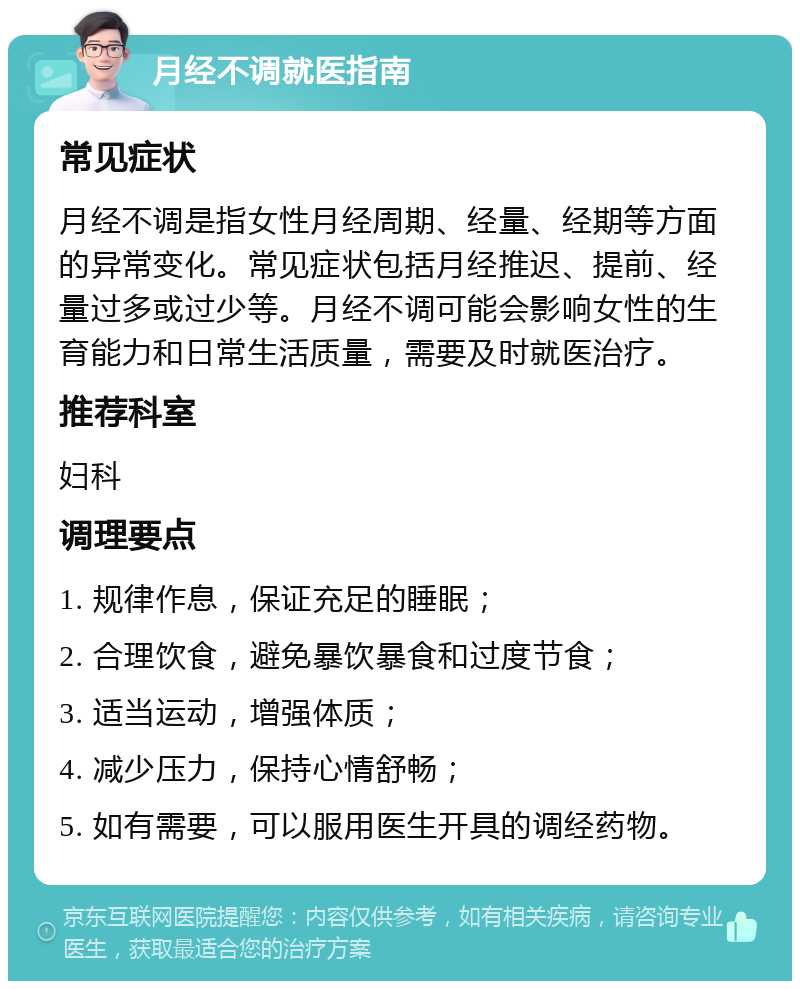 月经不调就医指南 常见症状 月经不调是指女性月经周期、经量、经期等方面的异常变化。常见症状包括月经推迟、提前、经量过多或过少等。月经不调可能会影响女性的生育能力和日常生活质量，需要及时就医治疗。 推荐科室 妇科 调理要点 1. 规律作息，保证充足的睡眠； 2. 合理饮食，避免暴饮暴食和过度节食； 3. 适当运动，增强体质； 4. 减少压力，保持心情舒畅； 5. 如有需要，可以服用医生开具的调经药物。