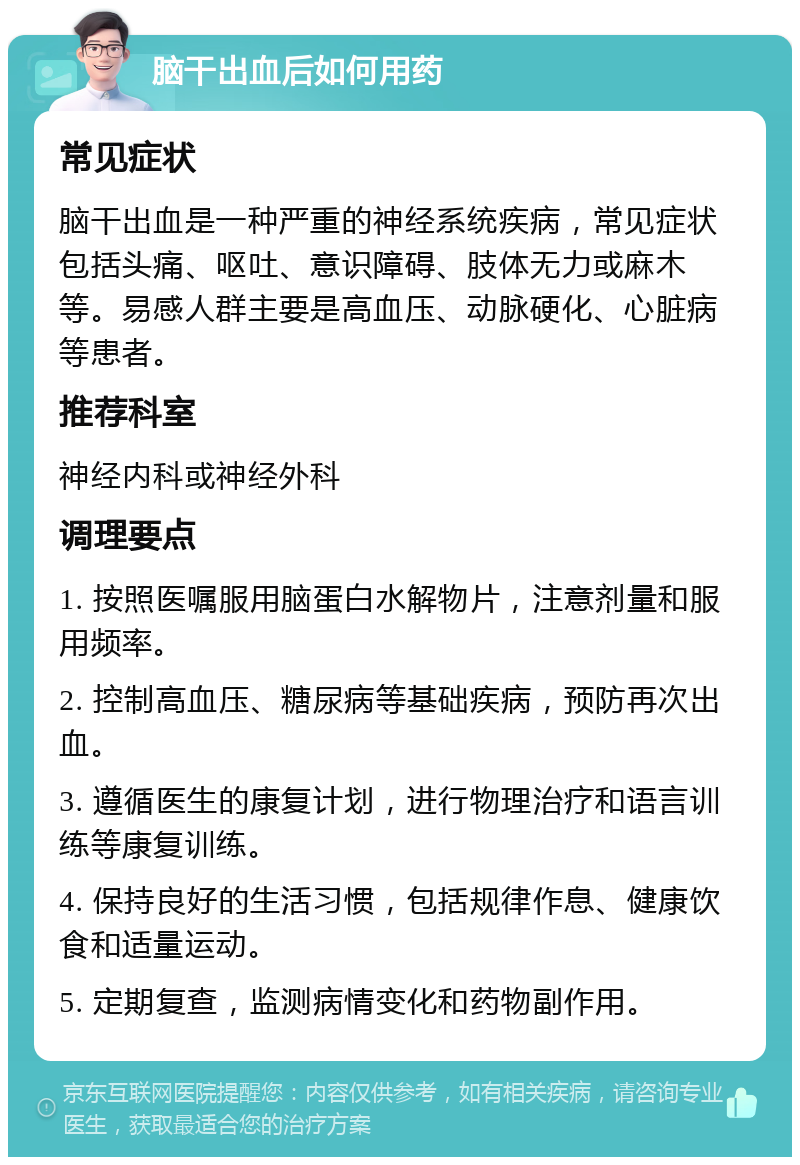 脑干出血后如何用药 常见症状 脑干出血是一种严重的神经系统疾病，常见症状包括头痛、呕吐、意识障碍、肢体无力或麻木等。易感人群主要是高血压、动脉硬化、心脏病等患者。 推荐科室 神经内科或神经外科 调理要点 1. 按照医嘱服用脑蛋白水解物片，注意剂量和服用频率。 2. 控制高血压、糖尿病等基础疾病，预防再次出血。 3. 遵循医生的康复计划，进行物理治疗和语言训练等康复训练。 4. 保持良好的生活习惯，包括规律作息、健康饮食和适量运动。 5. 定期复查，监测病情变化和药物副作用。