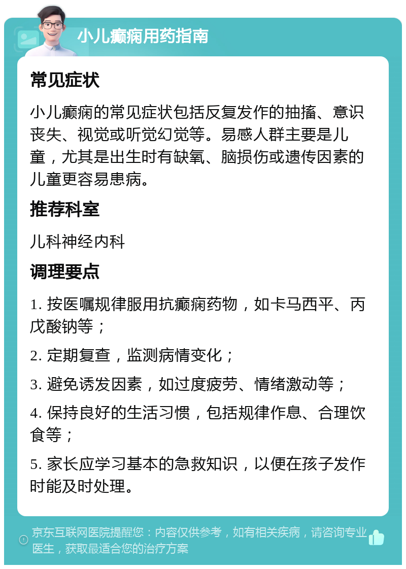 小儿癫痫用药指南 常见症状 小儿癫痫的常见症状包括反复发作的抽搐、意识丧失、视觉或听觉幻觉等。易感人群主要是儿童，尤其是出生时有缺氧、脑损伤或遗传因素的儿童更容易患病。 推荐科室 儿科神经内科 调理要点 1. 按医嘱规律服用抗癫痫药物，如卡马西平、丙戊酸钠等； 2. 定期复查，监测病情变化； 3. 避免诱发因素，如过度疲劳、情绪激动等； 4. 保持良好的生活习惯，包括规律作息、合理饮食等； 5. 家长应学习基本的急救知识，以便在孩子发作时能及时处理。