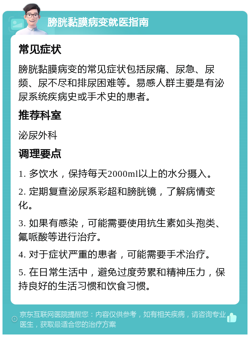 膀胱黏膜病变就医指南 常见症状 膀胱黏膜病变的常见症状包括尿痛、尿急、尿频、尿不尽和排尿困难等。易感人群主要是有泌尿系统疾病史或手术史的患者。 推荐科室 泌尿外科 调理要点 1. 多饮水，保持每天2000ml以上的水分摄入。 2. 定期复查泌尿系彩超和膀胱镜，了解病情变化。 3. 如果有感染，可能需要使用抗生素如头孢类、氟哌酸等进行治疗。 4. 对于症状严重的患者，可能需要手术治疗。 5. 在日常生活中，避免过度劳累和精神压力，保持良好的生活习惯和饮食习惯。