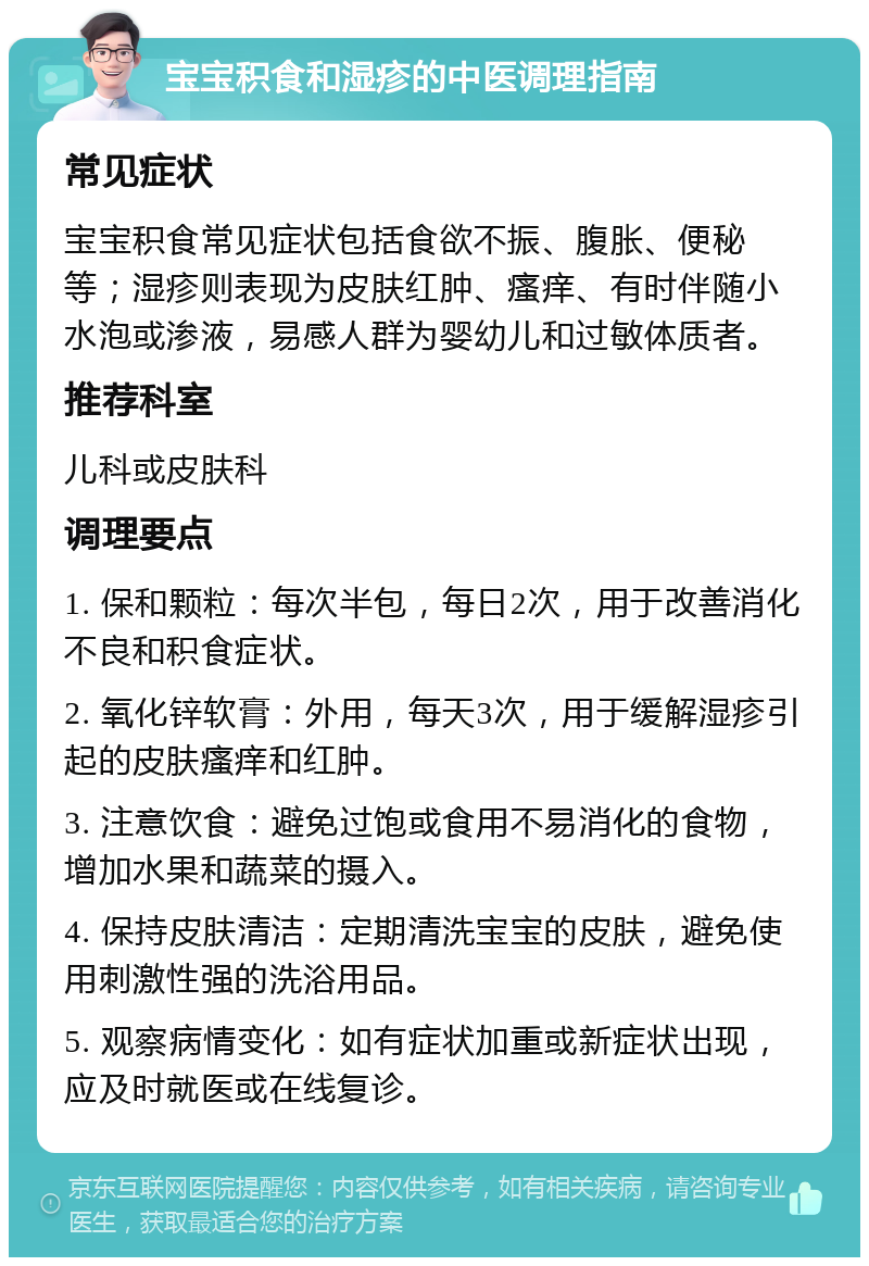 宝宝积食和湿疹的中医调理指南 常见症状 宝宝积食常见症状包括食欲不振、腹胀、便秘等；湿疹则表现为皮肤红肿、瘙痒、有时伴随小水泡或渗液，易感人群为婴幼儿和过敏体质者。 推荐科室 儿科或皮肤科 调理要点 1. 保和颗粒：每次半包，每日2次，用于改善消化不良和积食症状。 2. 氧化锌软膏：外用，每天3次，用于缓解湿疹引起的皮肤瘙痒和红肿。 3. 注意饮食：避免过饱或食用不易消化的食物，增加水果和蔬菜的摄入。 4. 保持皮肤清洁：定期清洗宝宝的皮肤，避免使用刺激性强的洗浴用品。 5. 观察病情变化：如有症状加重或新症状出现，应及时就医或在线复诊。