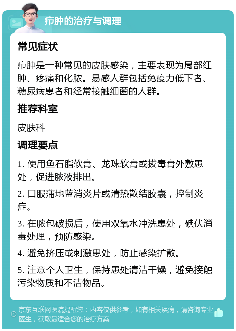 疖肿的治疗与调理 常见症状 疖肿是一种常见的皮肤感染，主要表现为局部红肿、疼痛和化脓。易感人群包括免疫力低下者、糖尿病患者和经常接触细菌的人群。 推荐科室 皮肤科 调理要点 1. 使用鱼石脂软膏、龙珠软膏或拔毒膏外敷患处，促进脓液排出。 2. 口服蒲地蓝消炎片或清热散结胶囊，控制炎症。 3. 在脓包破损后，使用双氧水冲洗患处，碘伏消毒处理，预防感染。 4. 避免挤压或刺激患处，防止感染扩散。 5. 注意个人卫生，保持患处清洁干燥，避免接触污染物质和不洁物品。