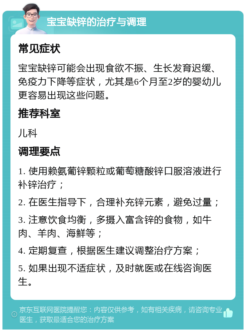 宝宝缺锌的治疗与调理 常见症状 宝宝缺锌可能会出现食欲不振、生长发育迟缓、免疫力下降等症状，尤其是6个月至2岁的婴幼儿更容易出现这些问题。 推荐科室 儿科 调理要点 1. 使用赖氨葡锌颗粒或葡萄糖酸锌口服溶液进行补锌治疗； 2. 在医生指导下，合理补充锌元素，避免过量； 3. 注意饮食均衡，多摄入富含锌的食物，如牛肉、羊肉、海鲜等； 4. 定期复查，根据医生建议调整治疗方案； 5. 如果出现不适症状，及时就医或在线咨询医生。