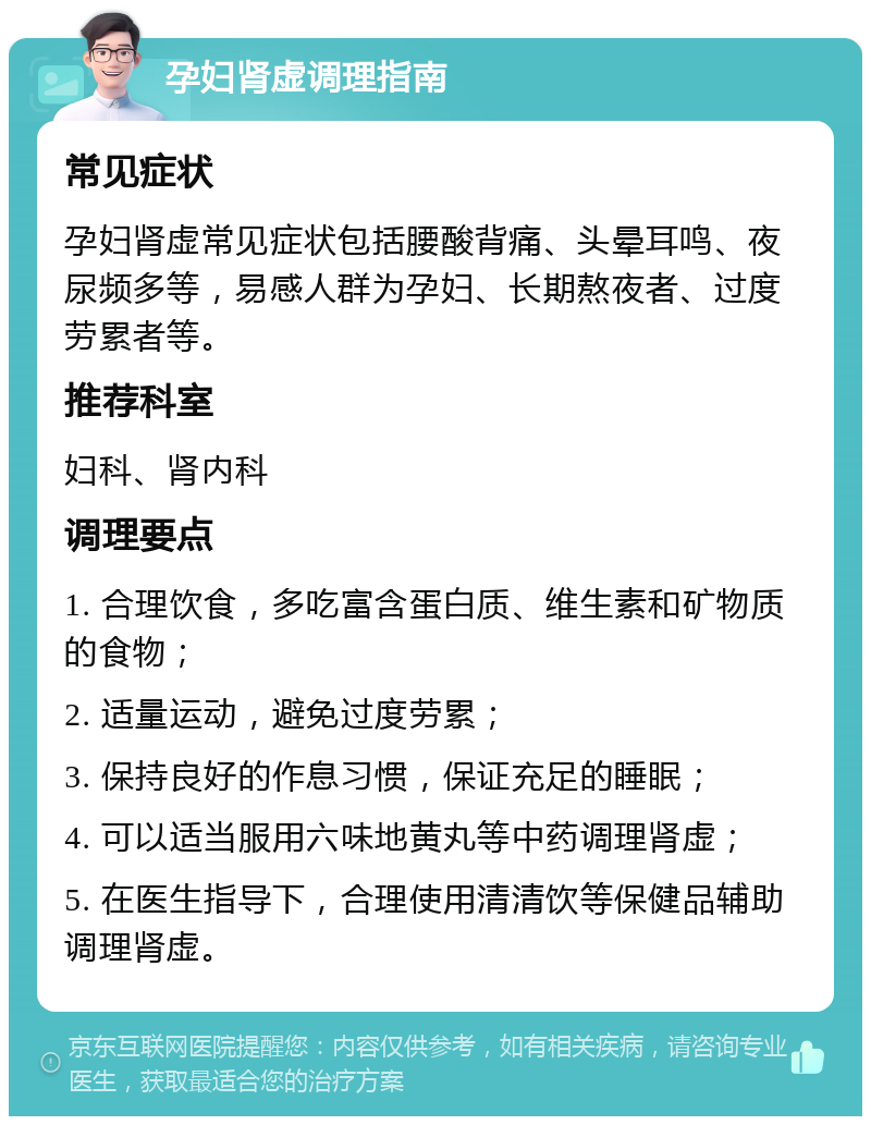 孕妇肾虚调理指南 常见症状 孕妇肾虚常见症状包括腰酸背痛、头晕耳鸣、夜尿频多等，易感人群为孕妇、长期熬夜者、过度劳累者等。 推荐科室 妇科、肾内科 调理要点 1. 合理饮食，多吃富含蛋白质、维生素和矿物质的食物； 2. 适量运动，避免过度劳累； 3. 保持良好的作息习惯，保证充足的睡眠； 4. 可以适当服用六味地黄丸等中药调理肾虚； 5. 在医生指导下，合理使用清清饮等保健品辅助调理肾虚。