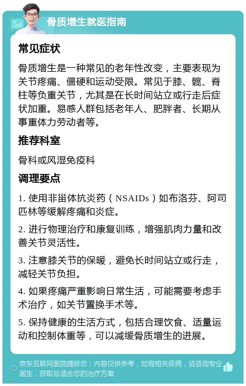 骨质增生就医指南 常见症状 骨质增生是一种常见的老年性改变，主要表现为关节疼痛、僵硬和运动受限。常见于膝、髋、脊柱等负重关节，尤其是在长时间站立或行走后症状加重。易感人群包括老年人、肥胖者、长期从事重体力劳动者等。 推荐科室 骨科或风湿免疫科 调理要点 1. 使用非甾体抗炎药（NSAIDs）如布洛芬、阿司匹林等缓解疼痛和炎症。 2. 进行物理治疗和康复训练，增强肌肉力量和改善关节灵活性。 3. 注意膝关节的保暖，避免长时间站立或行走，减轻关节负担。 4. 如果疼痛严重影响日常生活，可能需要考虑手术治疗，如关节置换手术等。 5. 保持健康的生活方式，包括合理饮食、适量运动和控制体重等，可以减缓骨质增生的进展。