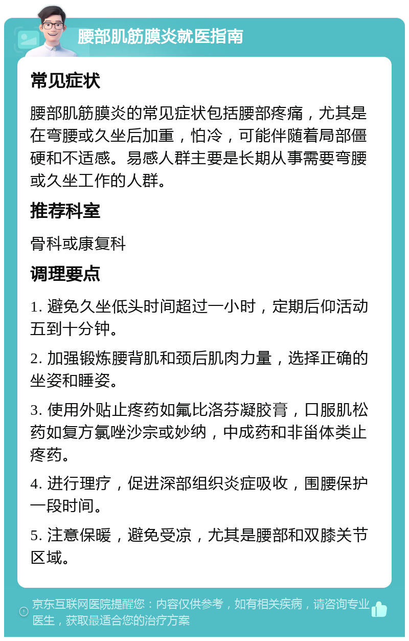 腰部肌筋膜炎就医指南 常见症状 腰部肌筋膜炎的常见症状包括腰部疼痛，尤其是在弯腰或久坐后加重，怕冷，可能伴随着局部僵硬和不适感。易感人群主要是长期从事需要弯腰或久坐工作的人群。 推荐科室 骨科或康复科 调理要点 1. 避免久坐低头时间超过一小时，定期后仰活动五到十分钟。 2. 加强锻炼腰背肌和颈后肌肉力量，选择正确的坐姿和睡姿。 3. 使用外贴止疼药如氟比洛芬凝胶膏，口服肌松药如复方氯唑沙宗或妙纳，中成药和非甾体类止疼药。 4. 进行理疗，促进深部组织炎症吸收，围腰保护一段时间。 5. 注意保暖，避免受凉，尤其是腰部和双膝关节区域。